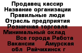 Продавец-кассир › Название организации ­ Правильные люди › Отрасль предприятия ­ Розничная торговля › Минимальный оклад ­ 29 000 - Все города Работа » Вакансии   . Амурская обл.,Райчихинск г.